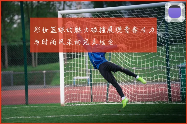 彩妆篮球的魅力碰撞展现青春活力与时尚风采的完美结合