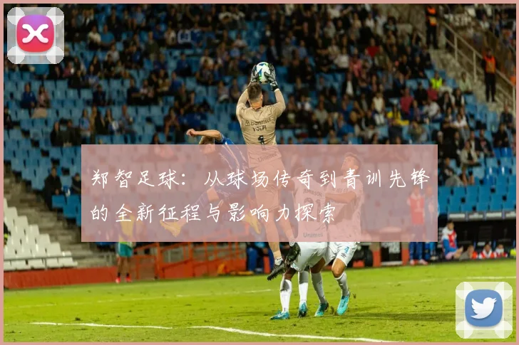 郑智足球：从球场传奇到青训先锋的全新征程与影响力探索