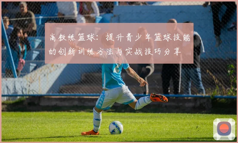 高教练篮球：提升青少年篮球技能的创新训练方法与实战技巧分享