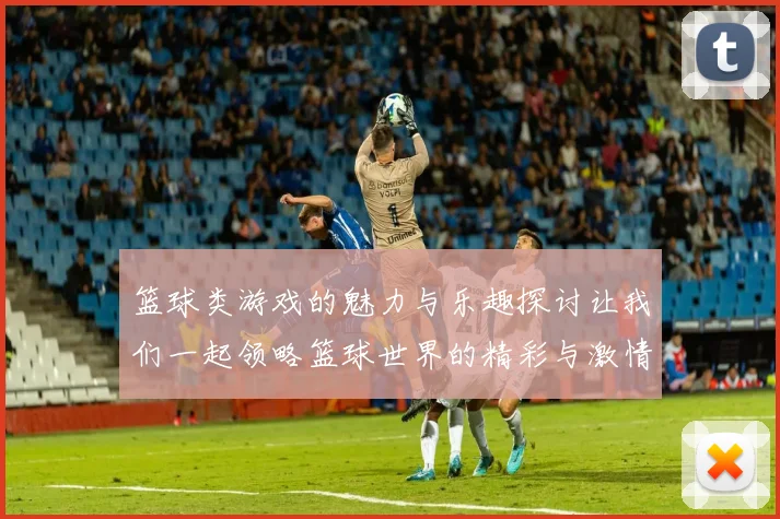 篮球类游戏的魅力与乐趣探讨让我们一起领略篮球世界的精彩与激情