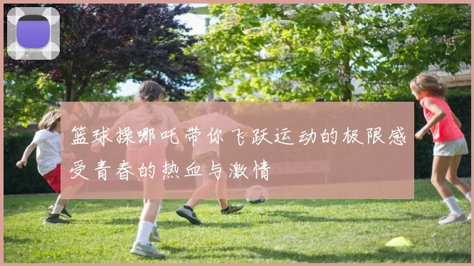 篮球操哪吒带你飞跃运动的极限感受青春的热血与激情