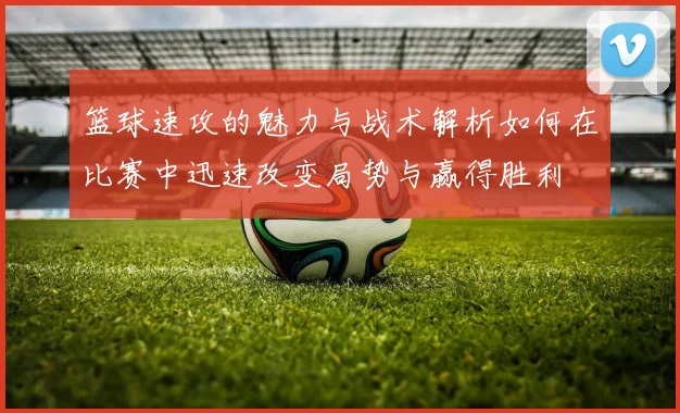 篮球速攻的魅力与战术解析如何在比赛中迅速改变局势与赢得胜利