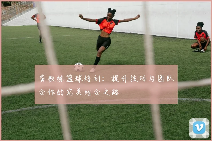 黄教练篮球培训：提升技巧与团队合作的完美结合之路