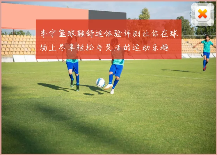 李宁篮球鞋舒适体验评测让你在球场上尽享轻松与灵活的运动乐趣