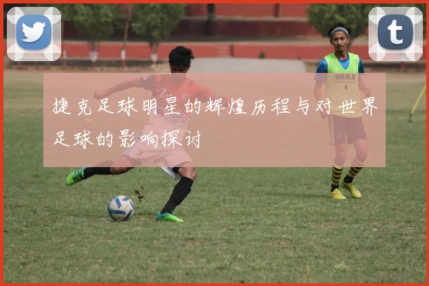 捷克足球明星的辉煌历程与对世界足球的影响探讨