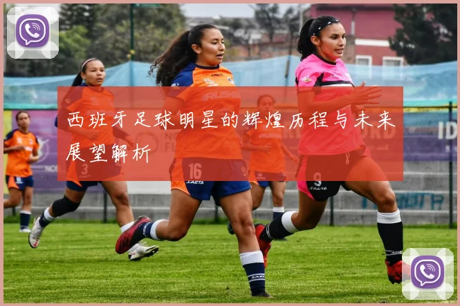 西班牙足球明星的辉煌历程与未来展望解析