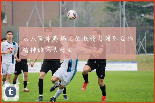 七人篮球赛场上的激情与团队合作精神的完美结合