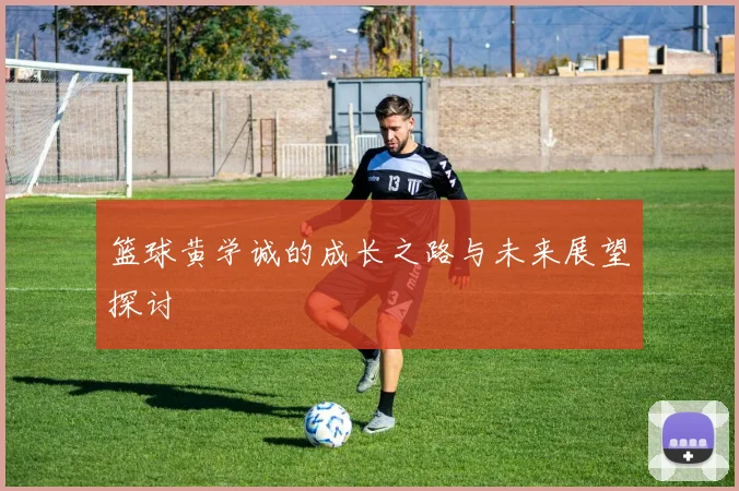 篮球黄学诚的成长之路与未来展望探讨
