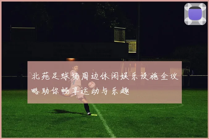 北苑足球场周边休闲娱乐设施全攻略助你畅享运动与乐趣