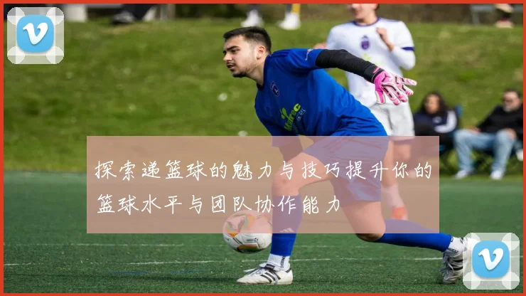 探索递篮球的魅力与技巧提升你的篮球水平与团队协作能力
