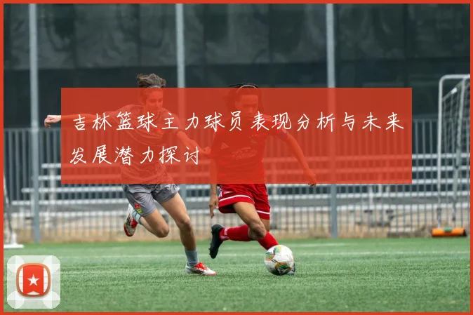 吉林篮球主力球员表现分析与未来发展潜力探讨